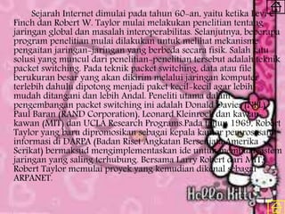 Sejarah Internet dimulai pada tahun 60-an, yaitu ketika Levi C.
Finch dan Robert W. Taylor mulai melakukan penelitian tentang
jaringan global dan masalah interoperabilitas. Selanjutnya, beberapa
program penelitian mulai dilakukan untuk melihat mekanisme
pengaitan jaringan-jaringan yang berbeda secara fisik. Salah satu
solusi yang muncul dari penelitian-penelitian tersebut adalah teknik
packet switching. Pada teknik packet switching, data atau file
berukuran besar yang akan dikirim melalui jaringan komputer
terlebih dahulu dipotong menjadi paket kecil-kecil agar lebih
mudah ditangani dan lebih Andal. Peneliti utama dalam
pengembangan packet switching ini adalah Donald Davies (NPL),
Paul Baran (RAND Corporation), Leonard Kleinrock dan kawan-
kawan (MIT) dan UCLA Research Programs.Pada tahun 1969, Robert
Taylor yang baru dipromosikan sebagai kepala kantor pemrosesan
informasi di DARPA (Badan Riset Angkatan Bersenjata Amerika
Serikat) bermaksud mengimplementaskan ide untuk membuat sistem
jaringan yang saling terhubung. Bersama Larry Robert dari MIT,
Robert Taylor memulai proyek yang kemudian dikenal sebagai
ARPANET.
 