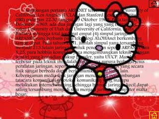 Sambungan pertama ARPANET terbentuk antara University of
California, Los Angeles (UCLA) dan Stanford Research Institute
(SRI) pada jam 22:30 tanggal 29 Oktober 1969. Pada tanggal 5
Desember 1969, ada dua jaringan lagi yang yang bergabung,
yakni University of Utah dan University of California, Santa
Barbara sehingga total terdapat empat (4) simpul jaringan.
ARPANET yang berbasis pada teknologi ALOHAnet berkembang
sangat cepat. Pada tahun 1981, jumlah simpul yang tersambung
menjadi 213.Selain jaringan untuk penelitian seperti ARPANET dan
X.25, para hobbiis komputer juga mengembangkan teknik jaringan
sendiri yang kemudian cukup populer, yaitu UUCP. Masalah
terbesar pada teknik ini adalah bagaimana supaya berbagai jenis
peralatan jaringan, seperti telepon, radio, kabel LAN yang secara
fisik sangat berbeda dapat berkomunikasi satu sama lain.
Keberagaman media fisik jaringan mendorong pengembangan
tatacara komunikasi (protokol komunikasi) yang mampu
melakukan internetworking, sehingga banyak jaringan kecil dapat
saling tersambung menjadi satu menjadi jaringan komputer maha
besar.
 