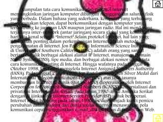 Kumpulan tata cara komunikasi atau protokol Internet
memungkinkan jaringan komputer dibangun menggunakan saluran fisik
yang berbeda. Dalam bahasa yang sederhana, komputer yang terhubung
menggunakan telepon, dapat berkomunikasi dengan komputer yang
tersambung ke jaringan LAN maupun jaringan radio. Hal ini mendorong
terjadinya inter-network (antar jaringan) secara global yang kemudian
hari kita kenal sebagai “Internet”.Selain protokol Internet, hal lain yang
tidak kalah penting dalam perkembangan Internet adalah metode
pengalamatan di Internet. Jon Postel dari Information Science Institute (ISI)
di University of Southern California (USC) adalah orang yang sangat
berjasa di balik berbagai alokasi alamat IP Internet, manajemen Domain
Name System (DNS), tipe media, dan berbagai alokasi nomor untuk tata
cara komunikasi penting di Internet. Hingga wafatnya pada tanggal 16
Oktober 1998, Jon Postel mengelola Internet Assigned Numbers Authority
(IANA). Pada tanggal 21 Juli 1998, Jon Postel memperoleh Silver Medal dari
International Telecommunications Union (ITU) atas jasa-jasanya
membangun Internet di dunia. Saat ini, IANA dioperasikan oleh Internet
Corporation for Assigned Names and Numbers (ICANN).Komersialisasi dan
privatisasi Internet mulai terjadi pada tahun 1980-an di Amerika Serikat
dengan di ijinkannya Internet Service Provider (ISP) untuk beroperasi.
Internet mulai booming pada tahun 1990-an. dan menjadi kunci pemicu
perubahan dalam budaya dan dunia usaha. Internet menawarkan pola
komunikasi cepat menggunakan e-mail, diskusi bebas di forum, dan Web.
 