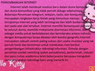 PERKEMBANGAN INTERNET
Internet telah membuat revolusi baru dalam dunia komputer
dan dunia komunikasi yang tidak pernah diduga sebelumnya.
Beberapa Penemuan telegram, telepon, radio, dan komputer
merupakan rangkaian kerja ilmiah yang menuntun menuju
terciptanya Internet yang lebih terintegrasi dan lebih berkemampuan
dari pada alat-alat tersebut. Internet memiliki kemampuan penyiaran
ke seluruh dunia, memiliki mekanisme diseminasi informasi, dan
sebagai media untuk berkolaborasi dan berinteraksi antara individu
dengan komputernya tanpa dibatasi oleh kondisi geografis.Internet
merupakan sebuah contoh paling sukses dari usaha investasi yang tak
pernah henti dan komitmen untuk melakukan riset berikut
pengembangan infrastruktur teknologi informasi. Dimulai dengan
penelitian packet switching (paket pensaklaran), pemerintah, industri
dan para civitas academica telah bekerjasama berupaya mengubah
dan menciptakan teknologi baru yang menarik ini.
 