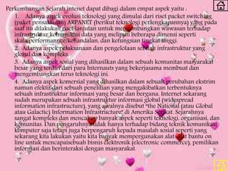 Perkembangan Sejarah intenet dapat dibagi dalam empat aspek yaitu :
1. Adanya aspek evolusi teknologi yang dimulai dari riset packet switching
(paket pensaklaran) ARPANET (berikut teknologi perlengkapannya) yang pada
saat itu dilakukan riset lanjutan untuk mengembangkan wawasan terhadap
infrastruktur komunikasi data yang meliputi beberapa dimensi seperti
skala,performannce/kehandalan, dan kefungsian tingkat tinggi.
2. Adanya aspek pelaksanaan dan pengelolaan sebuah infrastruktur yang
global dan kompleks.
3. Adanya aspek sosial yang dihasilkan dalam sebuah komunitas masyarakat
besar yang terdiri dari para Internauts yang bekerjasama membuat dan
mengembangkan terus teknologi ini.
4. Adanya aspek komersial yang dihasilkan dalam sebuah perubahan ekstrim
namun efektif dari sebuah penelitian yang mengakibatkan terbentuknya
sebuah infrastruktur informasi yang besar dan berguna. Internet sekarang
sudah merupakan sebuah infrastruktur informasi global (widespread
information infrastructure), yang awalnya disebut “the National (atau Global
atau Galactic) Information Infrastructure” di Amerika Serikat. Sejarahnya
sangat kompleks dan mencakup banyak aspek seperti teknologi, organisasi, dan
komunitas. Dan pengaruhnya tidak hanya terhadap bidang teknik komunikasi
komputer saja tetapi juga berpengaruh kepada masalah sosial seperti yang
sekarang kita lakukan yaitu kita banyak mempergunakan alat-alat bantu on
line untuk mencapaisebuah bisnis elektronik (electronic commerce), pemilikan
informasi dan berinteraksi dengan masyarakat.
 