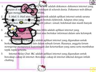 1. World Wide Web (WWW). WWW adalah dokumen-dokumen internet yang
disimpan di server-server yang terdapat di seluruh dunia. Dokumen web dibuat
dengan menggunakan format HTML.
2. E-Mail. E-Mail atau surat elektronik adalah aplikasi internet untuk sarana
komunikasi surat-menyurat dalam bentuk elektronik. Adapun situs yang
memberikan layanan e-mail seperti yahoo!, Gmail, bolehmail dan masih banyak
lagi.
3. Mailing List. Mailing list atau Milis adalah aplikasi internet yang
digunakan sebagai sarana diskusi atau bertukar informasi dalam satu kelompok
melalui e-mail.
4. Newsgroup. Newsgroup adalah aplikasi internet yang digunakan untuk
berkomunikasi satu sama lain dalam sebuah forum. Biasanya, anggota forum
newsgroup mempunyai kepentingan dan ketertarikan yang sama serta membahas
topik-topik tertentu.
5. Internet Relay Chat. IRC adalah aplikasi internet yang digunakan untuk
bercakap-cakap di internet. Bercakap-cakap di internet dikenal dengan istilah
chatting.
 