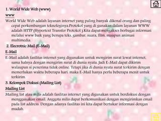 1. World Wide Web (www)
www
World Wide Web adalah layanan internet yang paling banyak dikenal orang dan paling
cepat perkembangan teknologinya.Protokol yang di gunakan dalam layanan WWW
adalah HTTP (Hypertext Transfer Protokol ).Kita dapat mengakses berbagai informasi
melalui www baik yang berupa teks, gambar, suara, film, maupun animasi
multimedia.
2. Elecrotnic Mail (E-Mail)
E-Mail
E-Mail adalah fasilitas internet yang digunakan untuk mengirim surat lewat internet,
sama halnya dengan mengirim surat di dunia nyata. Jadi E-Mail dapat dikirim
walaupun si penerima tidak online. Tetapi jika di dunia nyata surat terkirim dengan
memerlukan waktu beberapa hari. maka E-Mail hanya perlu beberapa menit untuk
terkirim.
3. Kelompok Diskusi (Mailing List)
Mailing List
Mailing list atau milis adalah fasilitas internet yang digunakan untuk berdiskusi dengan
menggunakan email. Anggota milis dapat berkomunikasi dengan mengirimkan email
pada list address. Dengan adanya fasilitas ini kita dapat bertukar informasi dengan
mudah.
 