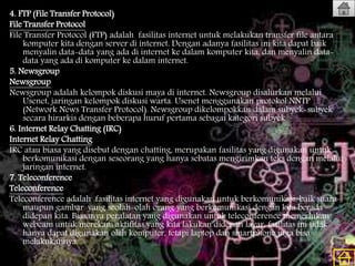 4. FTP (File Transfer Protocol)
File Transfer Protocol
File Transfer Protocol (FTP) adalah fasilitas internet untuk melakukan transfer file antara
komputer kita dengan server di internet. Dengan adanya fasilitas ini kita dapat baik
menyalin data-data yang ada di internet ke dalam komputer kita, dan menyalin data-
data yang ada di komputer ke dalam internet.
5. Newsgroup
Newsgroup
Newsgroup adalah kelompok diskusi maya di internet. Newsgroup disalurkan melalui
Usenet, jaringan kelompok diskusi warta. Usenet menggunakan protokol NNTP
(Network News Transfer Protocol). Newsgroup dikelompokkan dalam subyek-subyek
secara hirarkis dengan beberapa huruf pertama sebagai kategori subyek
6. Internet Relay Chatting (IRC)
Internet Relay Chatting
IRC atau biasa yang disebut dengan chatting, merupakan fasilitas yang digunakan untuk
berkomunikasi dengan seseorang yang hanya sebatas mengirimkan teks dengan melalui
jaringan internet.
7. Teleconference
Teleconference
Teleconference adalah fasilitas internet yang digunakan untuk berkomunikasi, baik suara
maupun gambar. yang seolah-olah orang yang berkomunikasi dengan kita berada
didepan kita. Biasanya peralatan yang digunakan untuk teleconference memerlukan
webcam untuk merekam aktifitas yang kita lakukan didepan layar. fasilitas ini tidak
hanya dapat digunakan oleh komputer, tetapi laptop dan smartphone juga bisa
melakukannya.
 