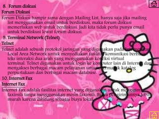 8. Forum diskusi
Forum Diskusi
Forum Diskusi hampir sama dengan Mailing List, hanya saja jika mailing
list menggunakan email untuk berdiskusi, maka forum diskusi
memerlukan web untuk berdiskusi. Jadi kita tidak perlu punya email
untuk berdiskusi lewat forum diskusi.
9. Terminal Network (Telnet)
Telnet
Telnet adalah sebuah protokol jaringan yang digunakan pada Internet atau
Local Area Network untuk menyediakan fasilitas komunikasi berbasis
teks interaksi dua arah yang menggunakan koneksi virtual
terminal. Telnet digunakan untuk login ke komputer lain di Internet dan
mengakses berbagai macam pelayanan umum, termasuk katalog
perpustakaan dan berbagai macam database.
10. Internet Fax
Internet Fax
Internet Fax adalah fasilitas internet yang digunakan untuk mengirim
faximili tanpa menggunakan mesin faximili. Biaya pengirimannya lebih
murah karena dihitung sebagai biaya lokal.
 