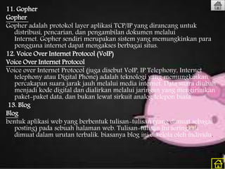 11. Gopher
Gopher
Gopher adalah protokol layer aplikasi TCP/IP yang dirancang untuk
distribusi, pencarian, dan pengambilan dokumen melalui
Internet. Gopher sendiri merupakan sistem yang memungkinkan para
pengguna internet dapat mengakses berbagai situs.
12. Voice Over Internet Protocol (VoIP)
Voice Over Internet Protocol
Voice over Internet Protocol (juga disebut VoIP, IP Telephony, Internet
telephony atau Digital Phone) adalah teknologi yang memungkinkan
percakapan suara jarak jauh melalui media internet. Data suara diubah
menjadi kode digital dan dialirkan melalui jaringan yang mengirimkan
paket-paket data, dan bukan lewat sirkuit analog telepon biasa.
13. Blog
Blog
bentuk aplikasi web yang berbentuk tulisan-tulisan (yang dimuat sebagai
posting) pada sebuah halaman web. Tulisan-tulisan ini seringkali
dimuat dalam urutan terbalik. biasanya blog ini dikelola oleh individu.
 