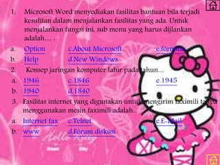 1. Microsoft Word menyediakan fasilitas bantuan bila terjadi
kesulitan dalam menjalankan fasilitas yang ada. Untuk
menjalankan fungsi ini, sub menu yang harus dijlankan
adalah… .
a. Option c.About Microsoft e.formula
b. Help d.New Windows
2. Konsep jaringan komputer lahir pada tahun....
a. 1946 c.1846 e.1945
b. 1940 d.1840
3. Fasilitas internet yang digunakan untuk mengirim faximili tanpa
menggunakan mesin faximili adalah...
a. Internet fax c.Telnet e.E-Mail
b. www d.Forum diskusi
 