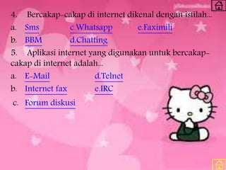 4. Bercakap-cakap di internet dikenal dengan istilah...
a. Sms c.Whatsapp e.Faximili
b. BBM d.Chatting
5. Aplikasi internet yang digunakan untuk bercakap-
cakap di internet adalah...
a. E-Mail d.Telnet
b. Internet fax e.IRC
c. Forum diskusi
 
