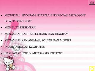 • MENGENAL PROGRAM PENGOLAH PRESENTASI MICROSOFT
POWER POINT 2007
• MEMBUAT PRESENTASI
• MENAMBAHKAN TABEL,GRAFIK DAN DIAGRAM
• MENAMBAHKAN ANIMASI, SOUND DAN MOVIES
• DASAR JARINGAN KOMPUTER
• HARDWARE UNTUK MENGAKSES INTERNET
 
