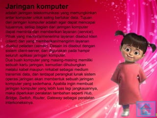 Jaringan komputer
adalah jaringan telekomunikasi yang memungkinkan
antar komputer untuk saling bertukar data. Tujuan
dari jaringan komputer adalah agar dapat mencapai
tujuannya, setiap bagian dari jaringan komputer
dapat meminta dan memberikan layanan (service).
Pihak yang meminta/menerima layanan disebut klien
(client) dan yang memberikan/mengirim layanan
disebut peladen (server). Desain ini disebut dengan
sistem client-server, dan digunakan pada hampir
seluruh aplikasi jaringan komputer.
Dua buah komputer yang masing-masing memiliki
sebuah kartu jaringan, kemudian dihubungkan
melalui kabel maupun nirkabel sebagai medium
transmisi data, dan terdapat perangkat lunak sistem
operasi jaringan akan membentuk sebuah jaringan
komputer yang sederhana. Apabila ingin membuat
jaringan komputer yang lebih luas lagi jangkauannya,
maka diperlukan peralatan tambahan seperti Hub,
Bridge, Switch, Router, Gateway sebagai peralatan
interkoneksinya.
 