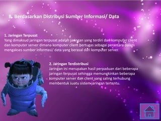 B. Berdasarkan Distribusi Sumber Informasi/ Data
1. Jaringan Terpusat
Yang dimaksud jaringan terpusat adalah jaringan yang terdiri dari komputer client
dan komputer server dimana komputer client bertugas sebagai perantara dalam
mengakses sumber informasi/ data yang berasal dari komputer server.
2. Jaringan Terdistribusi
Jaringan ini merupakan hasil perpaduan dari beberapa
jaringan terpusat sehingga memungkinkan beberapa
komputer server dan client yang saling terhubung
membentuk suatu sistem jaringan tertentu.
 