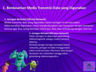 1. Jaringan Berkabel (Wired Network)
Media transmisi data yang digunakan dalam jaringan ini berupa kabel.
Kabel tersebut digunakan untuk menghubungkan satu komputer dengan komputer
lainnya agar bisa saling bertukar informasi/ data atau terhubung dengan internet.
2. Jaringan Nirkabel (Wireless Network)
Dalam jaringan ini diperlukan gelombang
elektromagnetik sebagai media transmisi
datanya.
Berbeda dengan jaringan berkabel (wired
network), jaringan ini tidak menggunakan
kabel untuk bertukar informasi/ data dengan
komputer lain melainkan menggunakan
gelombang elektromagnetik u
C. Berdasarkan Media Transmisi Data yang Digunakan
 