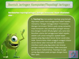 1. Topologi bus merupakan topologi yang banyak
digunakan pada masa penggunaan kabel sepaksi
menjamur. Dengan menggunakan T-Connector
(dengan terminator 50ohm pada ujung network),
maka komputer atau perangkat jaringan lainnya
bisa dengan mudah dihubungkan satu sama lain.
Kesulitan utama dari penggunaan kabel sepaksi
adalah sulit untuk mengukur apakah kabel
sepaksi yang digunakan benar-benar cocok atau
tidak. Karena kalau tidak sungguh-sungguh diukur
secara benar akan merusak NIC (network
interface card) yang digunakan dan kinerja
jaringan menjadi terhambat, tidak mencapai
kemampuan maksimalnya. Topologi ini juga
sering digunakan pada jaringan dengan basis
fiber optic .
 