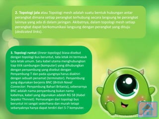 2. Topologi jala atau Topologi mesh adalah suatu bentuk hubungan antar
perangkat dimana setiap perangkat terhubung secara langsung ke perangkat
lainnya yang ada di dalam jaringan. Akibatnya, dalam topologi mesh setiap
perangkat dapat berkomunikasi langsung dengan perangkat yang dituju
(dedicated links).
3. Topologi runtut (linear topology) biasa disebut
dengan topologi bus beruntut, tata letak ini termasuk
tata letak umum. Satu kabel utama menghubungkan
tiap titik sambungan (komputer) yang dihubungkan
dengan penyambung yang disebut dengan
Penyambung-T dan pada ujungnya harus diakhiri
dengan sebuah penamat (terminator). Penyambung
yang digunakan berjenis BNC (British Naval
Connector: Penyambung Bahari Britania), sebenarnya
BNC adalah nama penyambung bukan nama
kabelnya, kabel yang digunakan adalah RG 58 (Kabel
Sepaksi Thinnet). Pemasangan dari topologi bus
beruntut ini sangat sederhana dan murah tetapi
sebanyaknya hanya dapat terdiri dari 5-7 komputer.
 