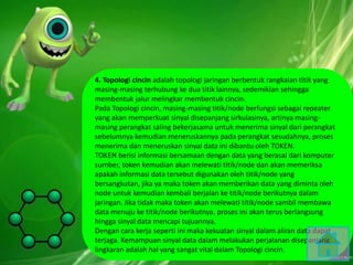 4. Topologi cincin adalah topologi jaringan berbentuk rangkaian titik yang
masing-masing terhubung ke dua titik lainnya, sedemikian sehingga
membentuk jalur melingkar membentuk cincin.
Pada Topologi cincin, masing-masing titik/node berfungsi sebagai repeater
yang akan memperkuat sinyal disepanjang sirkulasinya, artinya masing-
masing perangkat saling bekerjasama untuk menerima sinyal dari perangkat
sebelumnya kemudian meneruskannya pada perangkat sesudahnya, proses
menerima dan meneruskan sinyal data ini dibantu oleh TOKEN.
TOKEN berisi informasi bersamaan dengan data yang berasal dari komputer
sumber, token kemudian akan melewati titik/node dan akan memeriksa
apakah informasi data tersebut digunakan oleh titik/node yang
bersangkutan, jika ya maka token akan memberikan data yang diminta oleh
node untuk kemudian kembali berjalan ke titik/node berikutnya dalam
jaringan. Jika tidak maka token akan melewati titik/node sambil membawa
data menuju ke titik/node berikutnya. proses ini akan terus berlangsung
hingga sinyal data mencapi tujuannya.
Dengan cara kerja seperti ini maka kekuatan sinyal dalam aliran data dapat
terjaga. Kemampuan sinyal data dalam melakukan perjalanan disepanjang
lingkaran adalah hal yang sangat vital dalam Topologi cincin.
 