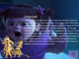 Internet
adalah suatu jaringan komputer yang satu dengan yang lain
saling terhubung untuk keperluan komunikasi dan informasi.
Sebuah komputer dalam satu jaringan internet dapat berada
di mana saja atau bahkan di seluruh Indonesia. Sering juga
internet diartikan sebagai jaringan komputer di seluruh dunia
yang berisikan informasi dan sebagai sarana komunikasi data
yang berupa suara, gambar, video dan juga teks. Informasi ini
dibuat oleh penyelenggara atau pemilik jaringan komputer
atau dibuat pemilik informasi yang menitipkan informasinya
kepada penyedia layanan internet.
 