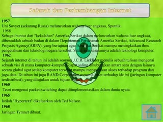 1957
Uni Sovyet (sekarang Rusia) meluncurkan wahana luar angkasa, Sputnik.
1958
Sebagai buntut dari "kekalahan" Amerika Serikat dalam meluncurkan wahana luar angkasa,
dibentuklah sebuah badan di dalam Departemen Pertahanan Amerika Serikat, Advanced Research
Projects Agency(ARPA), yang bertujuan agar Amerika Serikat mampu meningkatkan ilmu
pengetahuan dan teknologi negara tersebut. Salah satu sasarannya adalah teknologi komputer.
1962
Sejarah internet di tahun ini adalah seorang J.C.R. Licklider menulis sebuah tulisan mengenai
sebuah visi di mana komputer-komputer dapat saling dihubungkan antara satu dengan lainnya
secara global agar setiap komputer tersebut mampu menawarkan akses terhadap program dan
juga data. Di tahun ini juga RAND Corporation memulai riset terhadap ide ini (jaringan komputer
terdistribusi), yang ditujukan untuk tujuan militer.
1960
Teori mengenai packet-switching dapat diimplementasikan dalam dunia nyata.
1965
Istilah "Hypertext" dikeluarkan oleh Ted Nelson.
1968
Jaringan Tymnet dibuat.
 