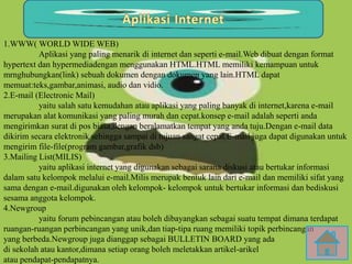 1.WWW( WORLD WIDE WEB)
Aplikasi yang paling menarik di internet dan seperti e-mail.Web dibuat dengan format
hypertext dan hypermediadengan menggunakan HTML.HTML memiliki kemampuan untuk
mrnghubungkan(link) sebuah dokumen dengan dokumen yang lain.HTML dapat
memuat:teks,gambar,animasi, audio dan vidio.
2.E-mail (Electronic Mail)
yaitu salah satu kemudahan atau aplikasi yang paling banyak di internet,karena e-mail
merupakan alat komunikasi yang paling murah dan cepat.konsep e-mail adalah seperti anda
mengirimkan surat di pos biasa,dengan beralamatkan tempat yang anda tuju.Dengan e-mail data
dikirim secara elektronik sehingga sampai di tujuan sangat cepat.E-mail juga dapat digunakan untuk
mengirim file-file(program gambar,grafik dsb)
3.Mailing List(MILIS)
yaitu aplikasi internet yang digunakan sebagai sarana diskusi atau bertukar informasi
dalam satu kelompok melalui e-mail.Milis merupak bentuk lain dari e-mail dan memiliki sifat yang
sama dengan e-mail.digunakan oleh kelompok- kelompok untuk bertukar informasi dan bediskusi
sesama anggota kelompok.
4.Newgroup
yaitu forum pebincangan atau boleh dibayangkan sebagai suatu tempat dimana terdapat
ruangan-ruangan perbincangan yang unik,dan tiap-tipa ruang memiliki topik perbincangan
yang berbeda.Newgroup juga dianggap sebagai BULLETIN BOARD yang ada
di sekolah atau kantor,dimana setiap orang boleh meletakkan artikel-arikel
atau pendapat-pendapatnya.
 