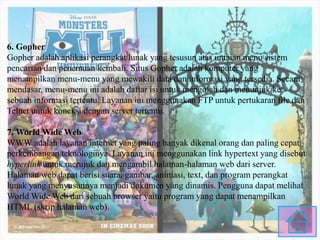 6. Gopher
Gopher adalah aplikasi perangkat lunak yang tesusun atas untaian menu sistem
pencarian dan penemuan kembali. Situs Gopher adalah komputer yang
menampilkan menu-menu yang mewakili data dan informasi yang tersedia. Secara
mendasar, menu-menu ini adalah daftar isi untuk mengolah dan menunjuk ke
sebuah informasi tertentu. Layanan ini menggunakan FTP untuk pertukaran file dan
Telnet untuk koneksi dengan server tertentu.
7. World Wide Web
WWW adalah layanan internet yang paling banyak dikenal orang dan paling cepat
perkembangan teknologinya. Layanan ini menggunakan link hypertext yang disebut
hyperlink untuk merujuk dan mengambil halaman-halaman web dari server.
Halaman web dapat berisi suara, gambar, animasi, text, dan program perangkat
lunak yang menyusunnya menjadi dokumen yang dinamis. Pengguna dapat melihat
World Wide Web dari sebuah browser yaitu program yang dapat menampilkan
HTML (skrip halaman web).
 