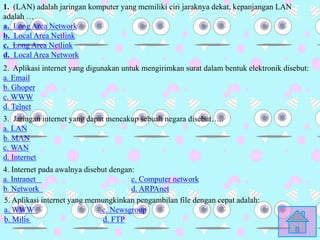 1. (LAN) adalah jaringan komputer yang memiliki ciri jaraknya dekat, kepanjangan LAN
adalah …
a. Long Area Network
b. Local Area Netlink
c. Long Area Netlink
d. Local Area Network
2. Aplikasi internet yang digunakan untuk mengirimkan surat dalam bentuk elektronik disebut:
a. Email
b. Ghoper
c. WWW
d. Telnet
3. Jaringan internet yang dapat mencakup sebuah negara disebut…..
a. LAN
b. MAN
c. WAN
d. Internet
4. Internet pada awalnya disebut dengan:
a. Intranet c. Computer network
b. Network d. ARPAnet
5. Aplikasi internet yang memungkinkan pengambilan file dengan cepat adalah:
a. WWW c. Newsgroup
b. Milis d. FTP
 