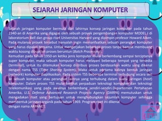Sejarah jaringan komputer bermula dari lahirnya konsep jaringan komputer pada tahun
1940-an di Amerika yang digagas oleh sebuah proyek pengembangan komputer MODEL I di
laboratorium Bell dan group riset Universitas Harvard yang dipimpin profesor Howard Aiken.
Pada mulanya proyek tersebut hanyalah ingin memanfaatkan sebuah perangkat komputer
yang harus dipakai bersama. Untuk mengerjakan beberapa proses tanpa banyak membuang
waktu kosong dibuatlah proses beruntun (Batch Processing).
Kemudian pada tahun 1950-an ketika jenis komputer mulai berkembang sampai terciptanya
super komputer, maka sebuah komputer harus melayani beberapa tempat yang tersedia
(terminal), untuk itu ditemukan konsep distribusi proses berdasarkan waktu yang dikenal
dengan nama TSS (Time Sharing System). Maka untuk pertama kalinya bentuk jaringan
(network) komputer diaplikasikan. Pada sistem TSS beberapa terminal terhubung secara seri
ke sebuah komputer atau perangkat lainnya yang terhubung dalam suatu jaringan (host)
komputer. Dalam proses TSS mulai terlihat perpaduan teknologi komputer dan teknologi
telekomunikasi yang pada awalnya berkembang sendiri-sendiri.Departemen Pertahanan
Amerika, U.S. Defense Advanced Research Projects Agency (DARPA) memutuskan untuk
mengadakan riset yang bertujuan untuk menghubungkan sejumlah komputer sehingga
membentuk jaringan organik pada tahun 1969. Program riset ini dikenal
dengan nama ARPANET.
 