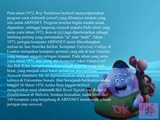 Pada tahun 1972, Roy Tomlinson berhasil menyempurnakan
program surat elektonik (email) yang dibuatnya setahun yang
lalu untuk ARPANET. Program tersebut begitu mudah untuk
digunakan, sehingga langsung menjadi populer.Pada tahun yang
sama yaitu tahun 1972, ikon at (@) juga diperkenalkan sebagai
lambang penting yang menunjukan “at” atau “pada”. Tahun
1973, jaringan komputer ARPANET mulai dikembangkan
meluas ke luar Amerika Serikat. Komputer University College di
London merupakan komputer pertama yang ada di luar Amerika
yang menjadi anggota jaringan Arpanet. Pada tahun yang sama
yaitu tahun 1973, dua orang ahli komputer yakni Vinton Cerf
dan Bob Kahn mempresentasikan sebuah gagasan yang lebih
besar, yang menjadi cikal bakal pemikiran International
Network (Internet). Ide ini dipresentasikan untuk pertama
kalinya di Universitas Sussex. Hari bersejarah berikutnya adalah
tanggal 26 Maret 1976, ketika Ratu Inggris berhasil
mengirimkan surat elektronik dari Royal Signals and Radar
Establishment di Malvern. Setahun kemudian, sudah lebih dari
100 komputer yang bergabung di ARPANET membentuk sebuah
jaringan atau network.
 