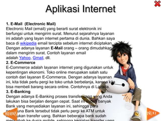 Aplikasi Internet
1. E-Mail (Electronic Mail)
Electronic Mail (email) yang berarti surat elektronik ini
berfungsi untuk mengirim surat. Menurut sejarahnya layanan
ini adalah yang layan internet pertama di dunia. Bahkan saya
baca di wikipedia email tercipta sebelum internet diciptakan.
Dengan adanya layanan E-Mail orang – orang dimudahkan
dalam mengirim surat. Contoh layanan email
adalah Yahoo, Gmail, dll.
2. E-Commerce
E-Commerce adalah layanan internet yang digunakan untuk
kepentingan ekonomi. Toko online merupakan salah satu
contoh dari layanan E-Commerce. Dengan adanya layanan
ini, kita tidak perlu pergi ke toko untuk berbelanja, karena kita
bisa membeli barang secara online. Contohnya di Lazada.
3. E-Banking
Dengan adanya E-Banking proses transfer uang yang Anda
lakukan bisa berjalan dengan cepat. Saat ini sudah banyak
Bank yang menyediakan layanan ini, sehingga para
pengguna Bank tersebut tidak perlu pergi ke ATM untuk
melakukan transfer uang. Bahkan beberapa bank sudah
 
