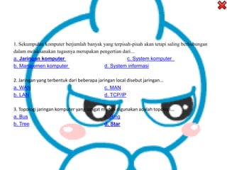 1. Sekumpulan komputer berjumlah banyak yang terpisah-pisah akan tetapi saling berhubungan
dalam melaksanakan tugasnya merupakan pengertian dari...
a. Jaringan komputer c. System komputer
b. Manajemen komputer d. System informasi
2. Jaringan yang terbentuk dari beberapa jaringan local disebut jaringan...
a. WAN c. MAN
b. LAN d. TCP/IP
3. Topologi jaringan komputer yang sangat mudah digunakan adalah topologi...
a. Bus c. Ring
b. Tree d. Star
 