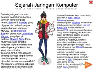 Sejarah Jaringan Komputer
Sejarah jaringan komputer
bermula dari lahirnya konsep
jaringan komputer pada
tahun 1940-an di Amerika yang
digagas oleh sebuah proyek
pengembangan komputer
MODEL I di laboratorium
Bell dan group riset Universitas
Harvard yang dipimpin
profesor Howard Aiken.Pada
mulanya proyek tersebut
hanyalah ingin memanfaatkan
sebuah perangkat komputer
yang harus dipakai
bersama. Untuk mengerjakan
beberapa proses tanpa banyak
membuang waktu kosong
dibuatlah proses beruntun (Batch
Processing), sehingga beberapa
program bisa dijalankan dalam
Jaringan komputer terus berkembang
pada tahun 1988, Jarkko
Oikarinen seorang
berkebangsaan Finlandia menemukan
sekaligus memperkenalkan Internet
Relay Chat atau lebih dikenal
dengan IRC yang memungkinkan dua
orang atau lebih pengguna komputer
dapat berinteraksi secara langsung
dengan pengiriman pesan
(Chatting ). Akibatnya, setahun
kemudian jumlah komputer yang
saling berhubungan melonjak 10 kali
lipat] tak kurang dari 100000 komputer
membentuk sebuah
jaringan.Komputer yang saling
tersambung membentuk jaringan
sudah melampaui sejuta komputer
pada tahun 1992.Dan pada tahun
yang sama muncul
istilah surfing (menjelajah).]Dan pada
tahun 1994, situs-situs
 