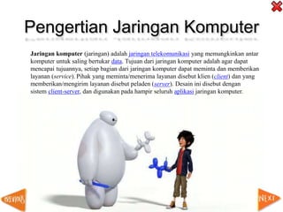 Pengertian Jaringan Komputer
Jaringan komputer (jaringan) adalah jaringan telekomunikasi yang memungkinkan antar
komputer untuk saling bertukar data. Tujuan dari jaringan komputer adalah agar dapat
mencapai tujuannya, setiap bagian dari jaringan komputer dapat meminta dan memberikan
layanan (service). Pihak yang meminta/menerima layanan disebut klien (client) dan yang
memberikan/mengirim layanan disebut peladen (server). Desain ini disebut dengan
sistem client-server, dan digunakan pada hampir seluruh aplikasi jaringan komputer.
 