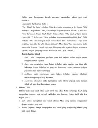 Hadits, serta berpedoman kepada cara-cara menetapkan hukum yang telah
ditentukan
Landasannya berdasarkan hadits :
“Dari Muadz ibn Jabal ra bahwa Nabi Saw ketika mengutusnya ke Yaman, Nabi
bertanya: “Bagaimana kamu jika dihadapkan permasalahan hukum? Ia berkata:
“Saya berhukum dengan kitab Allah”. Nabi berkata: “Jika tidak terdapat dalam
kitab Allah” ?, ia berkata: “Saya berhukum dengan sunnah Rasulullah Saw”. Nabi
berkata: “Jika tidak terdapat dalam sunnah Rasul Saw” ? ia berkata: “Saya akan
berijtihad dan tidak berlebih (dalam ijtihad)”. Maka Rasul Saw memukul ke dada
Muadz dan berkata: “Segala puji bagi Allah yang telah sepakat dengan utusannya
(Muadz) dengan apa yang diridhai Rasulullah Saw”. (HR.Tirmidzi ).
Bentuk-bentuk Ijtihad.
1. Ijma’, yaitu kesepakatan pendapat para ahli mujtahid dalam segala zaman
mengenai hukum syari'ah.
2. Qias, yaitu menetapkan suatu hukum terhadap suatu masalah yang tidak ada
hukumnya dengan kejadian lain yang ada hukumnya karena keduanya terdapat
persamaan illat (sebab-sebabnya).
3. Istikhsan, yaitu menetapkan suatu hukum terhadap masalah ijtihadiyah
berdasarkan prinsip-prinsip kebaikan.
4. Masholihul Mursalah, yaitu menetapkan suatu hukum terhadap suatu masalah
ijtihadiyah atas dasar kepentingan umum.
B. Hukum Taklifi
Hukum taklifi ialah khitab (titah) Allah SWT atau sabda Nabi Muhammad SAW yang
mengandung tuntutan, baik perintah melakukan atau larangan. Hukum taqlifi ada lima
bagian yaitu :
1. Ijab, artinya mewajibkan atau khitab (firman Allah) yang meminta mengerjakan
dengan tuntutan yang pasti.
2. Nadab (anjuran), artinya menganjurkan atau khitab yang mengandung perintah yang
tidak wajib dituruti.
 