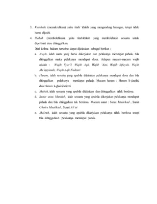 3. Karohah (memakruhkan) yaitu titah/ khitab yang mengandung larangan, tetapi tidak
harus dijauhi.
4. Ibahah (membolehkan), yaitu titah/khitab yang membolehkan sesuatu untuk
diperbuat atau ditinggalkan.
Dari kelima hukum tersebut dapat dijelaskan sebagai berikut :
a. Wajib, ialah suatu yang harus dikerjakan dan pelakunya mendapat pahala, bila
ditinggalkan maka pelakunya mendapat dosa. Adapun macam-macam wajib
adalah : Wajib Syar’I, Wajib Aqli, Wajib ‘Aini, Wajib kifayah, Wajib
Mu’ayyanah, Wajib Aqli Nadzari
b. Haram, ialah sesuatu yang apabila dilakukan pelakunya mendapat dosa dan bila
ditinggalkan pelakunya mendapat pahala. Macam haram : Haram li-dzatihi,
dan Haram li-ghairi/aridhi
c. Mubah, ialah sesuatu yang apabila dilakukan dan ditinggalkan tidak berdosa.
d. Sunat atau Mandub, ialah sesuatu yang apabila dikerjakan pelakunya mendapat
pahala dan bila ditinggalkan tak berdosa. Macam sunat : Sunat Muakkad , Sunat
Ghoiru Muakkad , Sunat Ab’at
e. Makruh, ialah sesuatu yang apabila dikerjakan pelakunya tidak berdosa tetapi
bila ditinggalkan pelakunya mendapat pahala
 