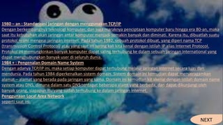 1980 – an : Standarisasi jaringan dengan menggunakan TCP/IP
Dengan berkembangnya teknologi komputer, dan juga maraknya penciptaan komputer baru hingga era 80-an, maka
saat itu kebutuhan akan jaringan antar komputer menjadi semakin banyak dan diminati. Karena itu, dibuatlah suatu
protokol resmi mengeai jaringan internet. Pada tahun 1982, sebuah protokol dibuat, yang diperi nama TCP
(transmission Control Protocol) atau yang saat ini sering kali kita kenal dengan istilah IP alias Internet Protocol.
Protokol ini memungkinkan banyak komputer dapat saling terhubung ke dalam sebuah jaringan international yang
dapat menghubungkan banyak user di seluruh dunia.
1984 + : Pengenalan Domain Name System
Dengan adanya TCP/IP ini, maka setiap komputer dapat terhubung melalui jaringan internet secara luas dan
mendunia. Pada tahun 1984 diperkenalkan sistem domain. Sistem domain ini kemudian dapat menyeragamkan
alamat – alamat yang berada pada jaringan yang sama. Domain ini kemudian kit akenal dengan istilah domain name
system atau DNS, dimana dalam satu DNS terdapat beberapa alamt yang berbeda, dan dapat dikunjungi oleh
banyak orang, siapapun itu yang sudah terhubung ke dalam jaringan internet.
Penggunaan Local Area Network
seperti saat ini.
NEXT
 