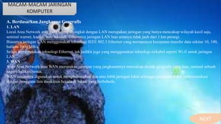 MACAM-MACAM JARINGAN
KOMPUTER
A. Berdasarkan Jangkauan Geografis
1. LAN
Local Area Network atau yang sering disingkat dengan LAN merupakan jaringan yang hanya mencakup wilayah kecil saja,
semisal warnet, kantor, atau sekolah. Umumnya jaringan LAN luas areanya tidak jauh dari 1 km persegi.
Biasanya jaringan LAN menggunakan teknologi IEEE 802.3 Ethernet yang mempunyai kecepatan transfer data sekitar 10, 100,
bahkan 1000 MB/s.
Selain menggunakan teknologi Ethernet, tak sedikit juga yang menggunakan teknologi nirkabel seperti Wi-fi untuk jaringan
LAN.
3. WAN
Wide Area Network atau WAN merupakan jaringan yang jangkauannya mencakup daerah geografis yang luas, semisal sebuah
negara bahkan benua.
WAN umumnya digunakan untuk menghubungkan dua atau lebih jaringan lokal sehingga pengguna dapat berkomunikasi
dengan pengguna lain meskipun berada di lokasi yang berbebeda.
NEXT
 