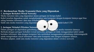 C. Berdasarkan Media Transmisi Data yang Digunakan
1. Jaringan Berkabel (Wired Network)
Media transmisi data yang digunakan dalam jaringan ini berupa kabel.
Kabel tersebut digunakan untuk menghubungkan satu komputer dengan komputer lainnya agar bisa
saling bertukar informasi/ data atau terhubung dengan internet.
Salah satu media transmisi yang digunakan dalam wired network adalah kabel UTP.
2. Jaringan Nirkabel (Wireless Network)
Dalam jaringan ini diperlukan gelombang elektromagnetik sebagai media transmisi datanya.
Berbeda dengan jaringan berkabel (wired network), jaringan ini tidak menggunakan kabel untuk
bertukar informasi/ data dengan komputer lain melainkan menggunakan gelombang elektromagnetik
untuk mengirimkan sinyal informasi/ data antar komputer satu dengan komputer lainnya.
Wireless adapter, salah satu media transmisi yang digunakan dalam wireless network.
 