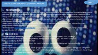 BENTUK JARINGAN KOMPUTER/TOPOLOGI JARINGAN
1. Topologi Ring
Pada topologi ring setiap komputer di hubungkan dengan komputer lain dan seterusnya sampai kembali lagi ke komputer
pertama, dan membentuk lingkaran sehingga disebut ring, topologi ini berkomunikasi menggunakan data token untuk
mengontrol hak akses komputer untuk menerima data, misalnya komputer 1 akan mengirim file ke komputer 4, maka data
akan melewati komputer 2 dan 3 sampai di terima oleh komputer 4, jadi sebuah komputer akan melanjutkan pengiriman
data jika yang dituju bukan IP Address dia.
•Kekurangan paling fatal dari topologi ini adalah, jika salah satu komputer ataupun kabel nya bermasalah, maka
pengiriman data akan terganggu bahkan error.
•Kelebihan dari topologi jaringan komputer ring adalah pada kemudahan dalam proses pemasangan dan instalasi,
penggunaan jumlah kabel lan yang sedikit sehingga akan menghemat biaya.
2. Topologi Bus
Topologi jaringan komputer bus tersusun rapi seperti antrian dan menggunakan cuma satu kabel
coaxial dan setiap komputer terhubung ke kabel menggunakan konektor BNC, dan kedua ujung dari
kabel coaxial harus diakhiri oleh terminator.
•Kelebihan dari bus hampir sama dengan ring, yaitu kabel yang digunakan tidak banyak dan menghemat biaya
pemasangan.
•Kekurangan topologi bus adalah jika terjadi gangguan atau masalah pada satu komputer bisa menggangu jaringan di
komputer lain, dan untuk topologi ini sangat sulit mendeteksi gangguan, sering terjadinya antrian data, dan jika jaraknya
terlalu jauh harus menggunakan repeater.
NEXT
 