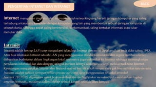 PENGERTIAN INTERNET DAN INTRANET
Internet merupakan singkatan dari interconnected networkingyang berarti jaringan komputer yang saling
terhubung antara satu komputer dengan komputer yang lain yang membentuk sebuah jaringan komputer di
seluruh dunia, sehingga dapat saling berinteraksi, berkomunikasi, saling bertukar informasi atau tukar
menukar data.
Intranet
Intranet adalah konsep LAN yang mengadopsi teknologi Internet dan mulai diperkenalkan pada akhir tahun 1995.
Atau bisa dikatakan Intranet adalah LAN yang menggunakan standar komunikasi dan segala fasilitas Internet,
diibaratkan berInternet dalam lingkungan lokal. umumnya juga terkoneksi ke Internet sehingga memungkinkan
pertukaran informasi dan data dengan jaringan Intranet lainnya (Internetworking) melalui backbone Internet.
Keuntungan menggunakan Internet dan Intranet saat ini banyak sekali sampai saya gak bisa nuliskan satu-persatu.
Intranet adalah sebuah jaringan privat (private network) yang menggunakan protokol-protokol
Internet (TCP/IP), digunakan untuk berkomunikasi dan berbagi (tukar menukar) informasi dalam lingkup
tertentu (terbatas), misalnya dalam lingkup sebuah kantor, sekolah, atau kampus.
BACK
 