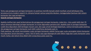 Tentu saja penggunaan jaringan komputer ini pastinya memilki banyak sekali manfaat untuk kehidupan kita,
terutama di era modern seperti ini, dimana hampir semua yang kita lakukan, menggunakan bantuan dari sistem
komputer dan juga jaringannya.
Sejarah Jaringan komputer
Apabila melihat dari awal terbentuknya ide penggunaan jaringan komputer, maka kira – kira sudah lebih dari 70
tahun lamanya teknologi jaringan komputer ini mulai digunakan pertama kali. Apabila saat ini jaringan komputer
sudah bisa digunakan oleh berbagai macam user, dan juga untuk berbagai keperluan, namun ternyata pada awalnya,
ide penggunaan jaringan komputer jauh lebih sederhana daripada saat ini.
Pada awalnya, ide untuk menciptakan suatu jaringan komputer adalah hanya agar suatu perangkat sistem komputer
bisa diguakan secara bersama – sama. Hal ini tentu saja juga dipengaruhi oleh faktor haga dari suatu komputer yang
masih mahal, dan belum bisa dibeli oleh orang biasa pada saaat itu.
 