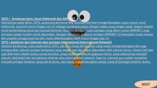1972 + Terobosan baru: Surat Elektronik dan ARPANET
Selanjutnya pada tahun 1972, seseorang bernama Roy Tomlison berhasil mengembangkan suatu sistem surat
elektronik, yang kita kenal hingga hari ini sebagai pembawa pesan dengan waktu yang sangat cepat. Segera setelah
email berkembang pesat dan banyak diminati, Roy membangun suatu jaringan yang diberi nama ARPANET, yang
ternyata sangat mudah untuk digunakan. Dengan demikian, program jaringan ARPANET ini kemudian mulai meluas
dan populer penggunaannya dan mulai dikembangkan lebih lanjut hingga saat ini.
1973 + Kelahiran dari internet atau jaringan internasional (International Network)
Setahun berikutnya, yaitu pada tahun 1973, ada dua orang ahli koputer yang mulai mengembangkan dan juga
mengusulkan sebuah jaringan komputer yang sangat luas dan dapat digunakan oleh seluruh dunia. Vinton Cerf dan
juga Bob Kahn adalah kedua orang tersebut, yang membuat sebuah gagaasan besar, yang sebenarnya menjadi
sebuah cikal bakal dari terciptanya internet atau international network. Saat ini, internet pun sudah menjelma
menjadi jaringan terbesar yang ada di dunia, dan dapat menghubungkan setiap orang di berbagai belahan dunia.
NEXT
 