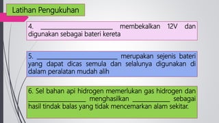 4. _________________________ membekalkan 12V dan
digunakan sebagai bateri kereta
5. ____________________________ merupakan sejenis bateri
yang dapat dicas semula dan selalunya digunakan di
dalam peralatan mudah alih
6. Sel bahan api hidrogen memerlukan gas hidrogen dan
____________________ menghasilkan _____________ sebagai
hasil tindak balas yang tidak mencemarkan alam sekitar.
Latihan Pengukuhan
 