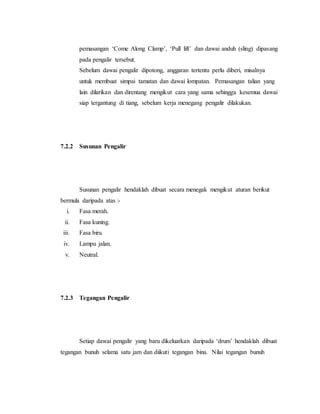 pemasangan ‘Come Along Clamp’, ‘Pull lift’ dan dawai anduh (sling) dipasang
pada pengalir tersebut.
Sebelum dawai pengalir dipotong, anggaran tertentu perlu diberi, misalnya
untuk membuat simpai tamatan dan dawai lompatan. Pemasangan talian yang
lain dilarikan dan direntang mengikut cara yang sama sehingga kesemua dawai
siap tergantung di tiang, sebelum kerja menegang pengalir dilakukan.
7.2.2 Susunan Pengalir
Susunan pengalir hendaklah dibuat secara menegak mengikut aturan berikut
bermula daripada atas :-
i. Fasa merah.
ii. Fasa kuning.
iii. Fasa biru.
iv. Lampu jalan.
v. Neutral.
7.2.3 Tegangan Pengalir
Setiap dawai pengalir yang baru dikeluarkan daripada ‘drum’ hendaklah dibuat
tegangan bunuh selama satu jam dan diikuti tegangan bina. Nilai tegangan bunuh
 