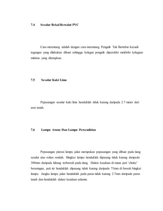 7.4 Sesalur Bekal Bersalut PVC
Cara merentang adalah dengan cara merentang Pengalir Tak Bertebat kecuali
tegangan yang dilakukan dibuat sehingga kelegan pengalir diperolehi melebihi kelegaan
minima yang ditetapkan.
7.5 Sesalur Kaki Lima
Pepasangan sesalur kaki lima hendaklah tidak kurang daripada 2.7 meter dari
aras tanah.
7.6 Lampu Awam Dan Lampu Persendirian
Pepasangan piawai lampu jalan merupakan pepasangan yang dibuat pada tiang
sesalur atas voltan rendah. Bingkai lampu hendaklah dipasang tidak kurang daripada
300mm daripada lubang terbawah pada tiang. Dalam keadaan di mana peti ‘choke’
berasingan, peti ini hendaklah dipasang tidak kurang daripada 75mm di bawah bingkai
lampu. Jangka lampu jalan hendaklah pada paras tidak kurang 2.7mm daripada paras
tanah dan hendaklah dalam keadaan selamat.
 