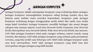 Jaringan komputer adalah sekumpulan komputer yang terhubung dalam jaringan.
Jaringan komputer memungkinkan komputer saling berbagi sumber daya dan
bekerja sama melalui suatu protokol komunikasi. Komputer pada jaringan
komputer terhubung dengan menggunakan media kabel, iber optik, atau media
tanpa kabel (wireless). Jaringan komputer memiliki berbagai tipe sesuai dengan
cakupan luas areanya seperti: Local Area Network (LAN), Corporate Area Network
(CAN), Metropolitan Area Network (MAN), Wide Area Network (WAN), dan internet.
LAN ialah jaringan komputer lokal pada ruangan terbatas, seperti rumah, ruang
tertentu, dan lainnya. CAN ialah jaringan komputer yang terbatas pada perusahaan
tertentu, yang bisa terdiri atas beberapa LAN. MAN ialah jaringan komputer pada
area kota metropolitan. WAN ialah jaringan komputer yang lebih luas dari
metropolitan dengan jaringan yang lebih handal.
 