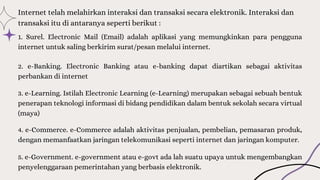 3. e-Learning. Istilah Electronic Learning (e-Learning) merupakan sebagai sebuah bentuk
penerapan teknologi informasi di bidang pendidikan dalam bentuk sekolah secara virtual
(maya)
Internet telah melahirkan interaksi dan transaksi secara elektronik. Interaksi dan
transaksi itu di antaranya seperti berikut :
1. Surel. Electronic Mail (Email) adalah aplikasi yang memungkinkan para pengguna
internet untuk saling berkirim surat/pesan melalui internet.
2. e-Banking. Electronic Banking atau e-banking dapat diartikan sebagai aktivitas
perbankan di internet
4. e-Commerce. e-Commerce adalah aktivitas penjualan, pembelian, pemasaran produk,
dengan memanfaatkan jaringan telekomunikasi seperti internet dan jaringan komputer.
5. e-Government. e-government atau e-govt ada lah suatu upaya untuk mengembangkan
penyelenggaraan pemerintahan yang berbasis elektronik.
 