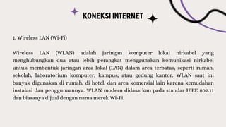 1. Wireless LAN (Wi-Fi)
Wireless LAN (WLAN) adalah jaringan komputer lokal nirkabel yang
menghubungkan dua atau lebih perangkat menggunakan komunikasi nirkabel
untuk membentuk jaringan area lokal (LAN) dalam area terbatas, seperti rumah,
sekolah, laboratorium komputer, kampus, atau gedung kantor. WLAN saat ini
banyak digunakan di rumah, di hotel, dan area komersial lain karena kemudahan
instalasi dan penggunaannya. WLAN modern didasarkan pada standar IEEE 802.11
dan biasanya dijual dengan nama merek Wi-Fi.
 