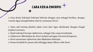 1. Cara Kerja Enkripsi Enkripsi bekerja dengan cara sebagai berikut, dengan
contoh Agus mengirimkan teks ke temannya Dewi.
1. Data asli (sering disebut plain text) dari Agus dienkripsi dengan fungsi
(cipher) tertentu.
2. Hasil enkripsi berupa ciphertext, sebagai teks yang terenkripsi.
3. Ciphertext dikirimkan ke Dewi melalui jaringan internet/komputer.
4. Dewi menerima ciphertext dan dilakukan Dekripsi.
5. Pesan kembali ke pesan asli sehingga dapat dibaca oleh Dewi
 