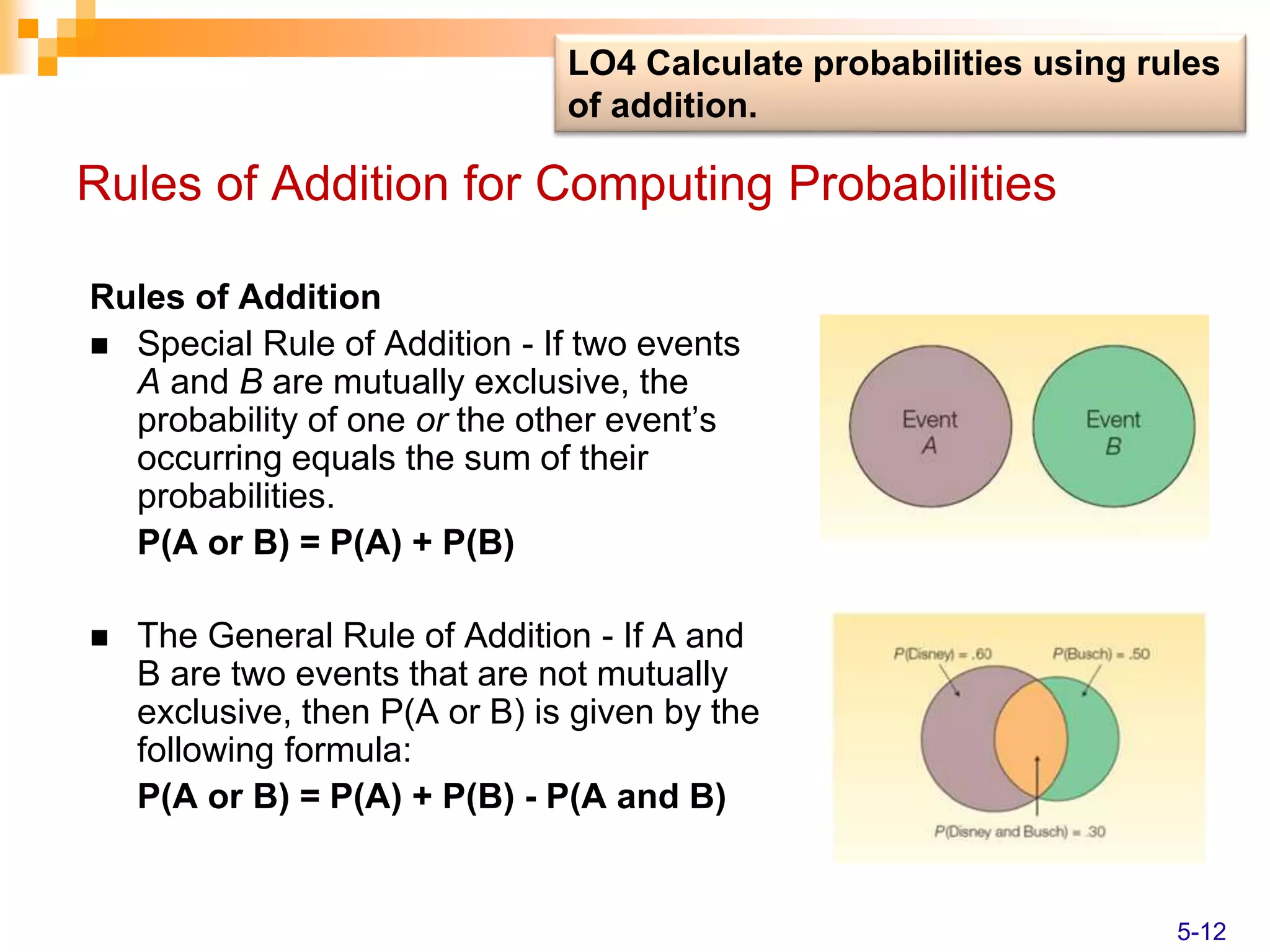 Rules of Addition for Computing Probabilities
Rules of Addition
 Special Rule of Addition - If two events
A and B are mutually exclusive, the
probability of one or the other event’s
occurring equals the sum of their
probabilities.
P(A or B) = P(A) + P(B)
 The General Rule of Addition - If A and
B are two events that are not mutually
exclusive, then P(A or B) is given by the
following formula:
P(A or B) = P(A) + P(B) - P(A and B)
LO4 Calculate probabilities using rules
of addition.
5-12
 