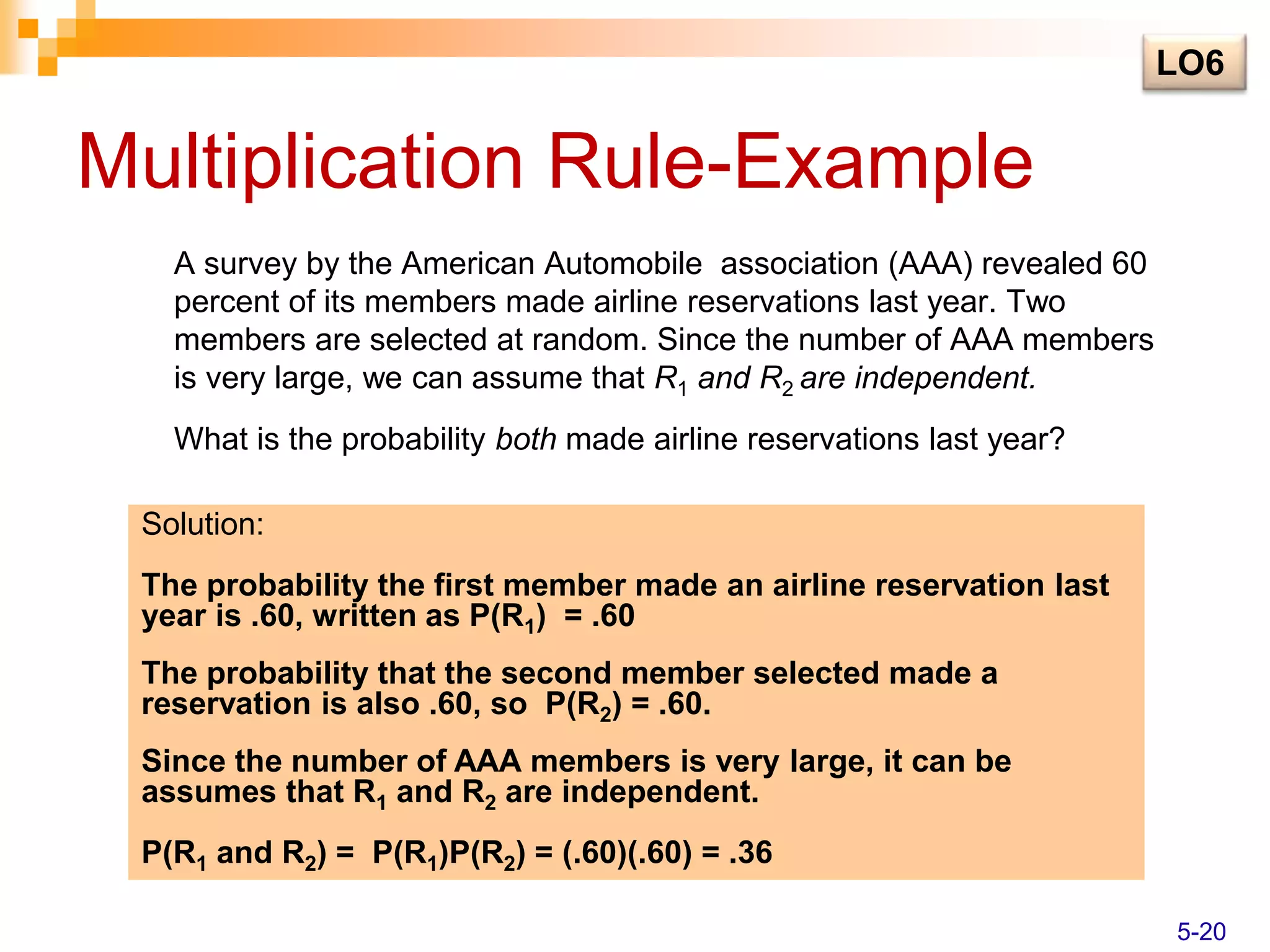 Multiplication Rule-Example
A survey by the American Automobile association (AAA) revealed 60
percent of its members made airline reservations last year. Two
members are selected at random. Since the number of AAA members
is very large, we can assume that R1 and R2 are independent.
What is the probability both made airline reservations last year?
Solution:
The probability the first member made an airline reservation last
year is .60, written as P(R1) = .60
The probability that the second member selected made a
reservation is also .60, so P(R2) = .60.
Since the number of AAA members is very large, it can be
assumes that R1 and R2 are independent.
P(R1 and R2) = P(R1)P(R2) = (.60)(.60) = .36
LO6
5-20
 