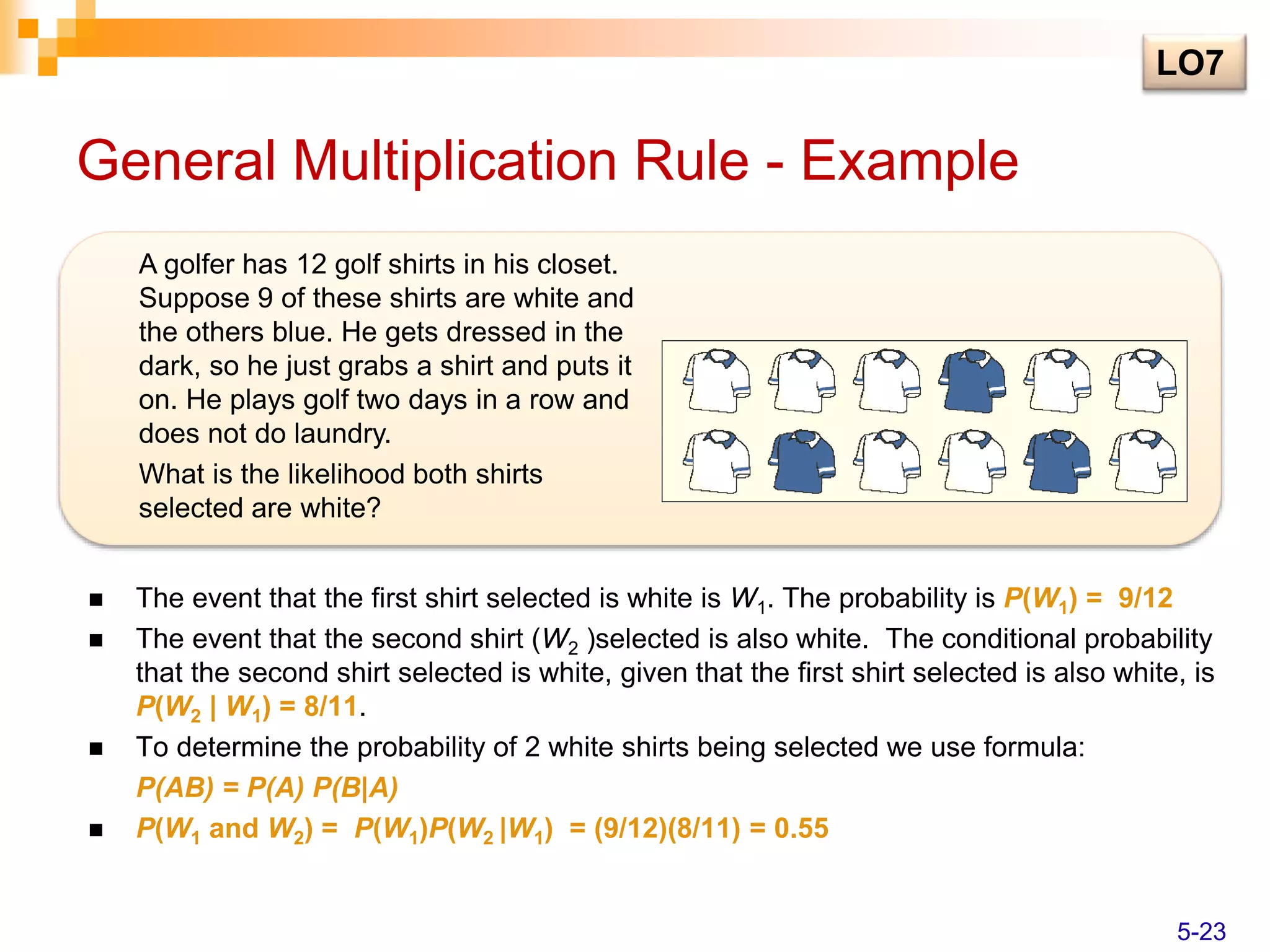 General Multiplication Rule - Example
 The event that the first shirt selected is white is W1. The probability is P(W1) = 9/12
 The event that the second shirt (W2 )selected is also white. The conditional probability
that the second shirt selected is white, given that the first shirt selected is also white, is
P(W2 | W1) = 8/11.
 To determine the probability of 2 white shirts being selected we use formula:
P(AB) = P(A) P(B|A)
 P(W1 and W2) = P(W1)P(W2 |W1) = (9/12)(8/11) = 0.55
A golfer has 12 golf shirts in his closet.
Suppose 9 of these shirts are white and
the others blue. He gets dressed in the
dark, so he just grabs a shirt and puts it
on. He plays golf two days in a row and
does not do laundry.
What is the likelihood both shirts
selected are white?
LO7
5-23
 