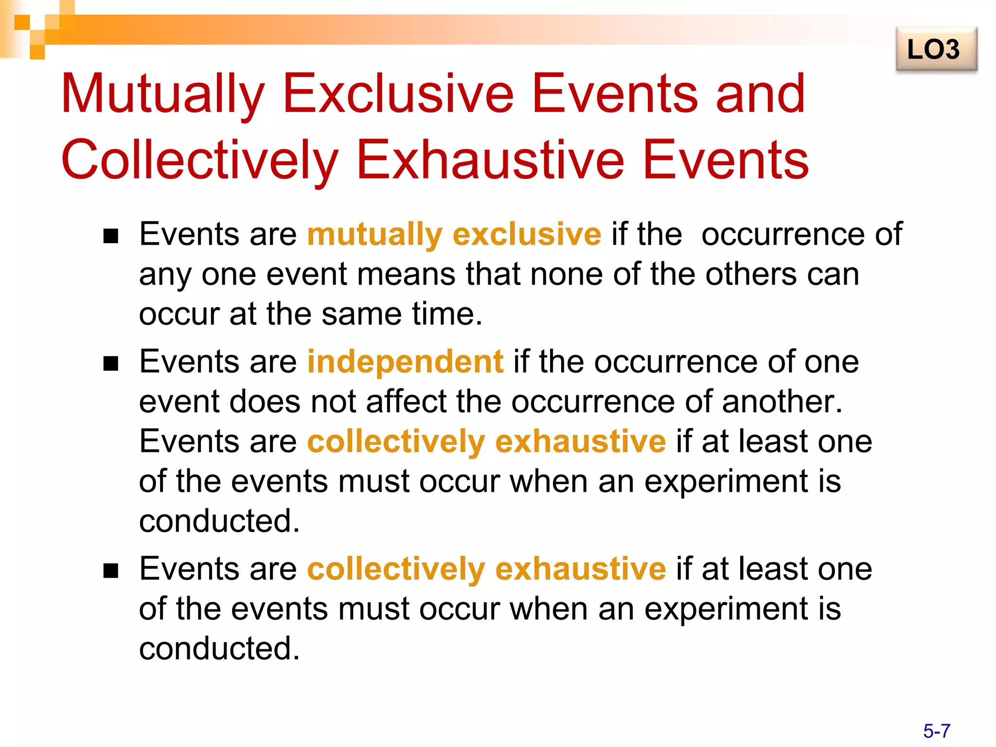 Mutually Exclusive Events and
Collectively Exhaustive Events
 Events are mutually exclusive if the occurrence of
any one event means that none of the others can
occur at the same time.
 Events are independent if the occurrence of one
event does not affect the occurrence of another.
Events are collectively exhaustive if at least one
of the events must occur when an experiment is
conducted.
 Events are collectively exhaustive if at least one
of the events must occur when an experiment is
conducted.
LO3
5-7
 